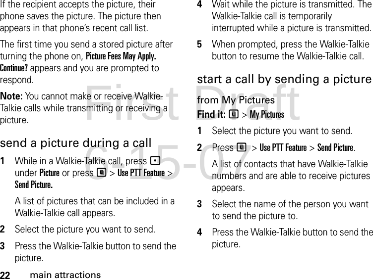 22main attractionsIf the recipient accepts the picture, their phone saves the picture. The picture then appears in that phone’s recent call list.The first time you send a stored picture after turning the phone on, Picture Fees May Apply. Continue? appears and you are prompted to respond.Note: You cannot make or receive Walkie-Talkie calls while transmitting or receiving a picture.send a picture during a call1While in a Walkie-Talkie call, press - under Picture or press M &gt; Use PTT Feature &gt; Send Picture.A list of pictures that can be included in a Walkie-Talkie call appears.2Select the picture you want to send.3Press the Walkie-Talkie button to send the picture. 4Wait while the picture is transmitted. The Walkie-Talkie call is temporarily interrupted while a picture is transmitted. 5When prompted, press the Walkie-Talkie button to resume the Walkie-Talkie call. start a call by sending a picture from My PicturesFind it: M &gt; My Pictures1Select the picture you want to send.2Press M &gt; Use PTT Feature &gt; Send Picture.A list of contacts that have Walkie-Talkie numbers and are able to receive pictures appears.3Select the name of the person you want to send the picture to.4Press the Walkie-Talkie button to send the picture. First Draft 6-15-07