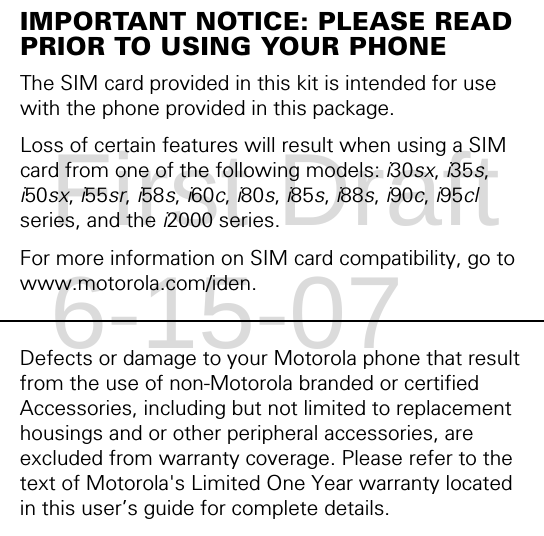 IMPORTANT NOTICE: PLEASE READ PRIOR TO USING YOUR PHONEThe SIM card provided in this kit is intended for use with the phone provided in this package. Loss of certain features will result when using a SIM card from one of the following models: i30sx, i35s, i50sx, i55sr, i58s, i60c, i80s, i85s, i88s, i90c, i95cl series, and the i2000 series.For more information on SIM card compatibility, go to www.motorola.com/iden.Defects or damage to your Motorola phone that result from the use of non-Motorola branded or certified Accessories, including but not limited to replacement housings and or other peripheral accessories, are excluded from warranty coverage. Please refer to the text of Motorola&apos;s Limited One Year warranty located in this user’s guide for complete details.First Draft 6-15-07