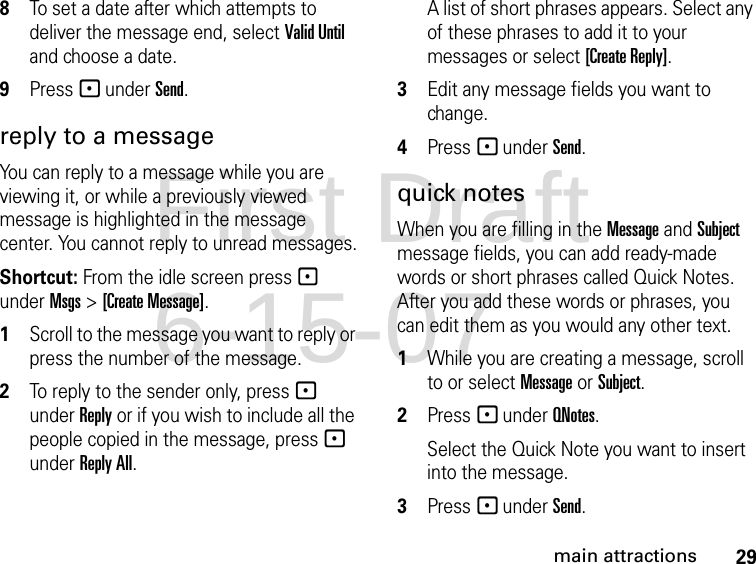 29main attractions8To set a date after which attempts to deliver the message end, select Valid Until and choose a date.9Press - under Send. reply to a message You can reply to a message while you are viewing it, or while a previously viewed message is highlighted in the message center. You cannot reply to unread messages.Shortcut: From the idle screen press - under Msgs &gt; [Create Message]. 1Scroll to the message you want to reply or press the number of the message.2To reply to the sender only, press - under Reply or if you wish to include all the people copied in the message, press - under Reply All. A list of short phrases appears. Select any of these phrases to add it to your messages or select [Create Reply].3Edit any message fields you want to change. 4Press - under Send. quick notesWhen you are filling in the Message and Subject message fields, you can add ready-made words or short phrases called Quick Notes. After you add these words or phrases, you can edit them as you would any other text. 1While you are creating a message, scroll to or select Message or Subject. 2Press - under QNotes.Select the Quick Note you want to insert into the message. 3Press - under Send.First Draft 6-15-07