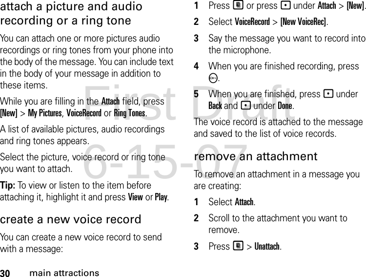 30main attractionsattach a picture and audio recording or a ring toneYou can attach one or more pictures audio recordings or ring tones from your phone into the body of the message. You can include text in the body of your message in addition to these items. While you are filling in the Attach field, press [New] &gt; My Pictures, VoiceRecord or Ring Tones.A list of available pictures, audio recordings and ring tones appears. Select the picture, voice record or ring tone you want to attach. Tip: To view or listen to the item before attaching it, highlight it and press View or Play. create a new voice record You can create a new voice record to send with a message:1Press M or press - under Attach &gt; [New].2Select VoiceRecord &gt; [New VoiceRec]. 3Say the message you want to record into the microphone. 4When you are finished recording, press O. 5When you are finished, press - under Back and - under Done. The voice record is attached to the message and saved to the list of voice records. remove an attachment To remove an attachment in a message you are creating: 1Select Attach.2Scroll to the attachment you want to remove. 3Press M &gt; Unattach. First Draft 6-15-07