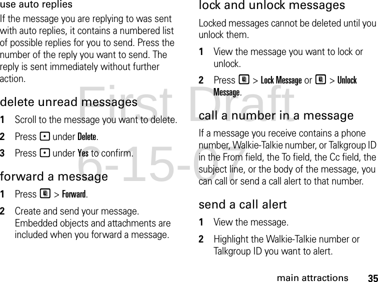 35main attractionsuse auto repliesIf the message you are replying to was sent with auto replies, it contains a numbered list of possible replies for you to send. Press the number of the reply you want to send. The reply is sent immediately without further action.delete unread messages 1Scroll to the message you want to delete. 2Press - under Delete. 3Press - under Yes to confirm. forward a message 1Press M &gt; Forward. 2Create and send your message. Embedded objects and attachments are included when you forward a message. lock and unlock messagesLocked messages cannot be deleted until you unlock them. 1View the message you want to lock or unlock. 2Press M &gt; Lock Message or M &gt; Unlock Message. call a number in a message If a message you receive contains a phone number, Walkie-Talkie number, or Talkgroup ID in the From field, the To field, the Cc field, the subject line, or the body of the message, you can call or send a call alert to that number. send a call alert 1View the message.2Highlight the Walkie-Talkie number or Talkgroup ID you want to alert.First Draft 6-15-07