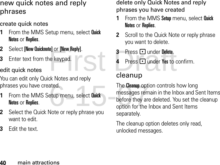 40main attractionsnew quick notes and reply phrasescreate quick notes1From the MMS Setup menu, select Quick Notes or Replies. 2Select [New Quicknote] or [New Reply]. 3Enter text from the keypad. edit quick notesYou can edit only Quick Notes and reply phrases you have created. 1From the MMS Setup menu, select Quick Notes or Replies. 2Select the Quick Note or reply phrase you want to edit. 3Edit the text. delete only Quick Notes and reply phrases you have created1From the MMS Setup menu, select Quick Notes or Replies. 2Scroll to the Quick Note or reply phrase you want to delete. 3Press - under Delete. 4Press - under Yes to confirm. cleanupThe Cleanup option controls how long messages remain in the Inbox and Sent Items before they are deleted. You set the cleanup option for the Inbox and Sent Items separately. The cleanup option deletes only read, unlocked messages. First Draft 6-15-07