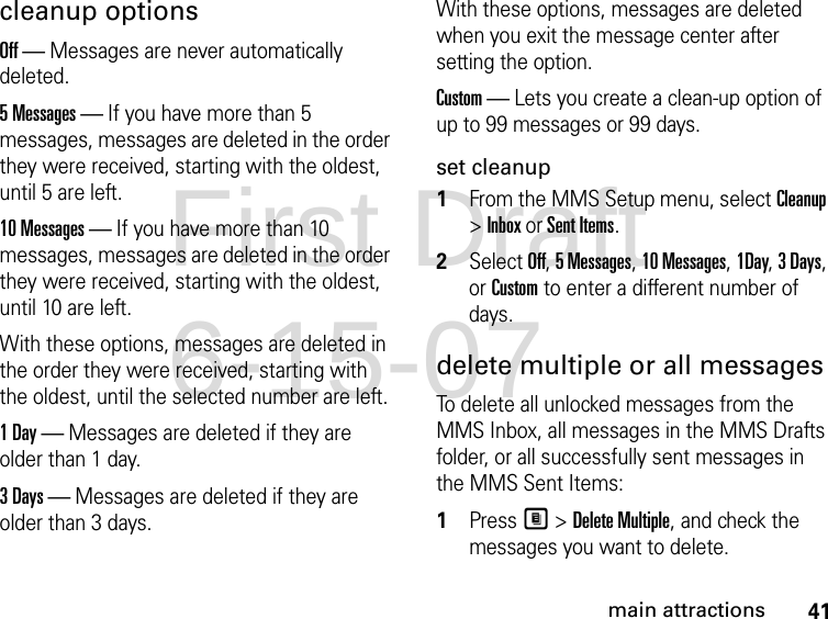 41main attractionscleanup options Off — Messages are never automatically deleted.5 Messages — If you have more than 5 messages, messages are deleted in the order they were received, starting with the oldest, until 5 are left. 10 Messages — If you have more than 10 messages, messages are deleted in the order they were received, starting with the oldest, until 10 are left.With these options, messages are deleted in the order they were received, starting with the oldest, until the selected number are left.1 Day — Messages are deleted if they are older than 1 day. 3 Days — Messages are deleted if they are older than 3 days. With these options, messages are deleted when you exit the message center after setting the option.Custom — Lets you create a clean-up option of up to 99 messages or 99 days. set cleanup1From the MMS Setup menu, select Cleanup &gt; Inbox or Sent Items. 2Select Off, 5 Messages, 10 Messages, 1Day, 3 Days, or Custom to enter a different number of days.delete multiple or all messages To delete all unlocked messages from the MMS Inbox, all messages in the MMS Drafts folder, or all successfully sent messages in the MMS Sent Items: 1Press M &gt; Delete Multiple, and check the messages you want to delete.First Draft 6-15-07