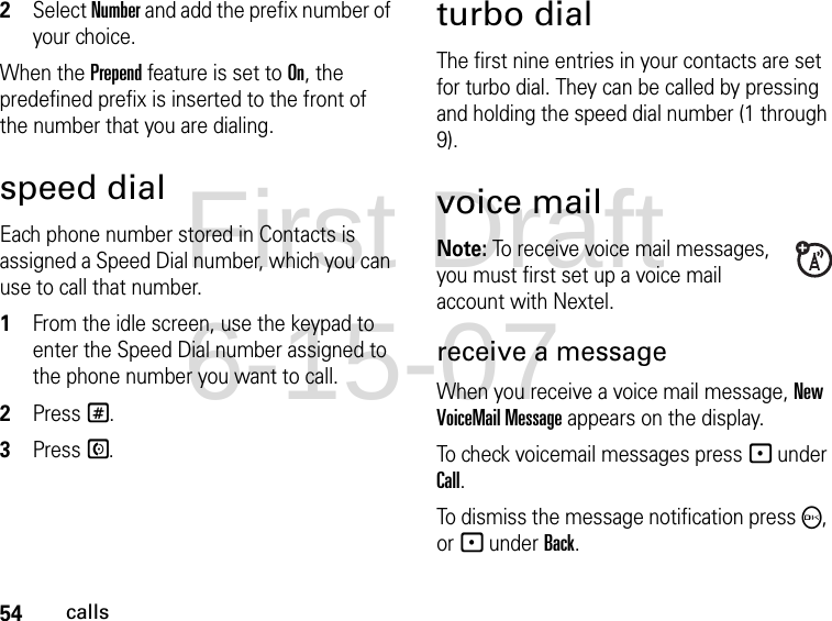 54calls2Select Number and add the prefix number of your choice.When the Prepend feature is set to On, the predefined prefix is inserted to the front of the number that you are dialing.speed dialEach phone number stored in Contacts is assigned a Speed Dial number, which you can use to call that number.1From the idle screen, use the keypad to enter the Speed Dial number assigned to the phone number you want to call.2Press #.3Press S.turbo dialThe first nine entries in your contacts are set for turbo dial. They can be called by pressing and holding the speed dial number (1 through 9).voice mailNote: To receive voice mail messages, you must first set up a voice mail account with Nextel.receive a messageWhen you receive a voice mail message, New VoiceMail Message appears on the display.To check voicemail messages press - under Call.To dismiss the message notification press O, or - under Back.First Draft 6-15-07