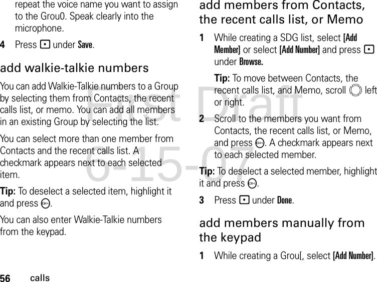 56callsrepeat the voice name you want to assign to the Grou0. Speak clearly into the microphone. 4Press - under Save.add walkie-talkie numbersYou can add Walkie-Talkie numbers to a Group by selecting them from Contacts, the recent calls list, or memo. You can add all members in an existing Group by selecting the list. You can select more than one member from Contacts and the recent calls list. A checkmark appears next to each selected item.Tip: To deselect a selected item, highlight it and press O. You can also enter Walkie-Talkie numbers from the keypad. add members from Contacts, the recent calls list, or Memo1While creating a SDG list, select [Add Member] or select [Add Number] and press - under Browse.Tip: To move between Contacts, the recent calls list, and Memo, scroll   left or right. 2Scroll to the members you want from Contacts, the recent calls list, or Memo, and press O. A checkmark appears next to each selected member. Tip: To deselect a selected member, highlight it and press O.3Press - under Done.add members manually from the keypad1While creating a Grou[, select [Add Number].First Draft 6-15-07