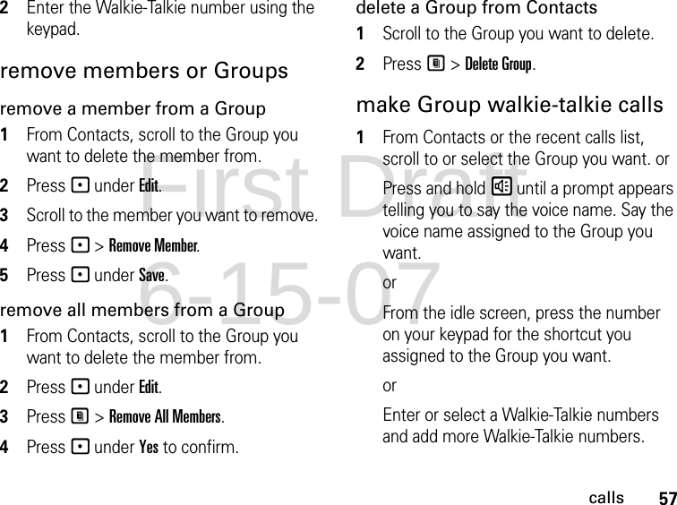 57calls2Enter the Walkie-Talkie number using the keypad.remove members or Groupsremove a member from a Group1From Contacts, scroll to the Group you want to delete the member from.2Press - under Edit.3Scroll to the member you want to remove. 4Press - &gt; Remove Member.5Press - under Save.remove all members from a Group1From Contacts, scroll to the Group you want to delete the member from.2Press - under Edit.3Press M &gt; Remove All Members.4Press - under Yes to confirm.delete a Group from Contacts1Scroll to the Group you want to delete.2Press M &gt; Delete Group.make Group walkie-talkie calls1From Contacts or the recent calls list, scroll to or select the Group you want. orPress and hold s until a prompt appears telling you to say the voice name. Say the voice name assigned to the Group you want. orFrom the idle screen, press the number on your keypad for the shortcut you assigned to the Group you want.orEnter or select a Walkie-Talkie numbers and add more Walkie-Talkie numbers. First Draft 6-15-07