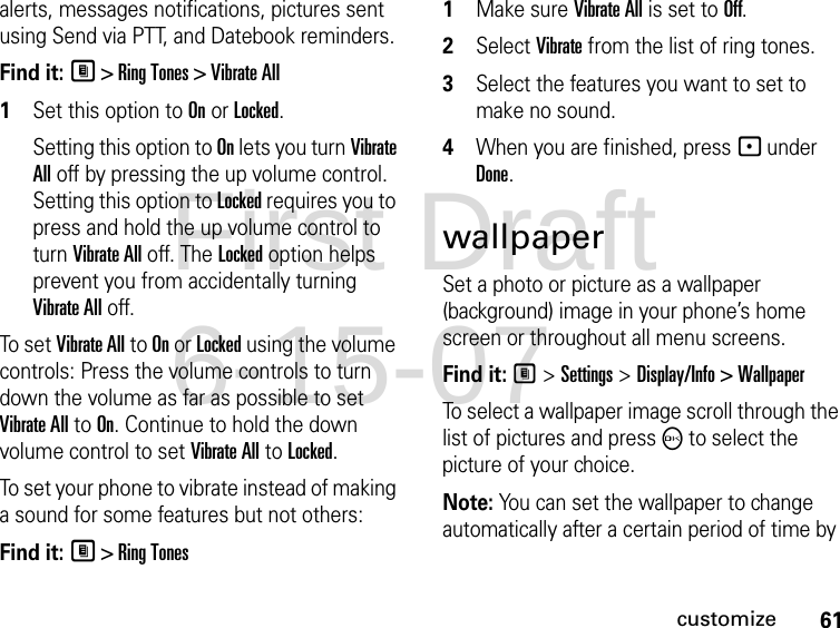 61customizealerts, messages notifications, pictures sent using Send via PTT, and Datebook reminders.Find it: M &gt; Ring Tones &gt; Vibrate All1Set this option to On or Locked.Setting this option to On lets you turn Vibrate All off by pressing the up volume control. Setting this option to Locked requires you to press and hold the up volume control to turn Vibrate All off. The Locked option helps prevent you from accidentally turning Vibrate All off.To se t Vibrate All to On or Locked using the volume controls: Press the volume controls to turn down the volume as far as possible to set Vibrate All to On. Continue to hold the down volume control to set Vibrate All to Locked.To set your phone to vibrate instead of making a sound for some features but not others:Find it: M &gt; Ring Tones1Make sure Vibrate All is set to Off.2Select Vibrate from the list of ring tones.3Select the features you want to set to make no sound.4When you are finished, press - under Done.wallpaperSet a photo or picture as a wallpaper (background) image in your phone’s home screen or throughout all menu screens.Find it: M &gt; Settings &gt; Display/Info &gt; WallpaperTo select a wallpaper image scroll through the list of pictures and press O to select the picture of your choice.Note: You can set the wallpaper to change automatically after a certain period of time by First Draft 6-15-07