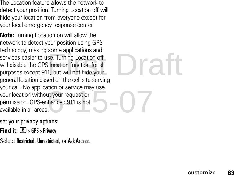 63customizeThe Location feature allows the network to detect your position. Turning Location off will hide your location from everyone except for your local emergency response center.Note: Turning Location on will allow the network to detect your position using GPS technology, making some applications and services easier to use. Turning Location off will disable the GPS location function for all purposes except 911, but will not hide your general location based on the cell site serving your call. No application or service may use your location without your request or permission. GPS-enhanced 911 is not available in all areas.set your privacy options:Find it: M &gt; GPS &gt; PrivacySelect Restricted, Unrestricted, or Ask Access.First Draft 6-15-07