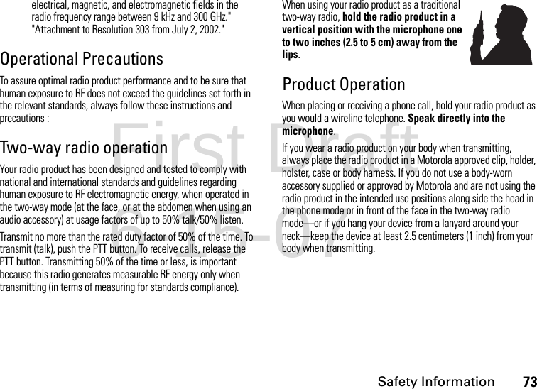 Safety Information73electrical, magnetic, and electromagnetic fields in the radio frequency range between 9 kHz and 300 GHz.&quot; &quot;Attachment to Resolution 303 from July 2, 2002.&quot; Operational PrecautionsTo assure optimal radio product performance and to be sure that human exposure to RF does not exceed the guidelines set forth in the relevant standards, always follow these instructions and precautions :Two-way radio operationYour radio product has been designed and tested to comply with national and international standards and guidelines regarding human exposure to RF electromagnetic energy, when operated in the two-way mode (at the face, or at the abdomen when using an audio accessory) at usage factors of up to 50% talk/50% listen.Transmit no more than the rated duty factor of 50% of the time. To transmit (talk), push the PTT button. To receive calls, release the PTT button. Transmitting 50% of the time or less, is important because this radio generates measurable RF energy only when transmitting (in terms of measuring for standards compliance).When using your radio product as a traditional two-way radio, hold the radio product in a vertical position with the microphone one to two inches (2.5 to 5 cm) away from the lips.Product OperationWhen placing or receiving a phone call, hold your radio product as you would a wireline telephone. Speak directly into the microphone.If you wear a radio product on your body when transmitting, always place the radio product in a Motorola approved clip, holder, holster, case or body harness. If you do not use a body-worn accessory supplied or approved by Motorola and are not using the radio product in the intended use positions along side the head in the phone mode or in front of the face in the two-way radio mode—or if you hang your device from a lanyard around your neck—keep the device at least 2.5 centimeters (1 inch) from your body when transmitting.First Draft 6-15-07