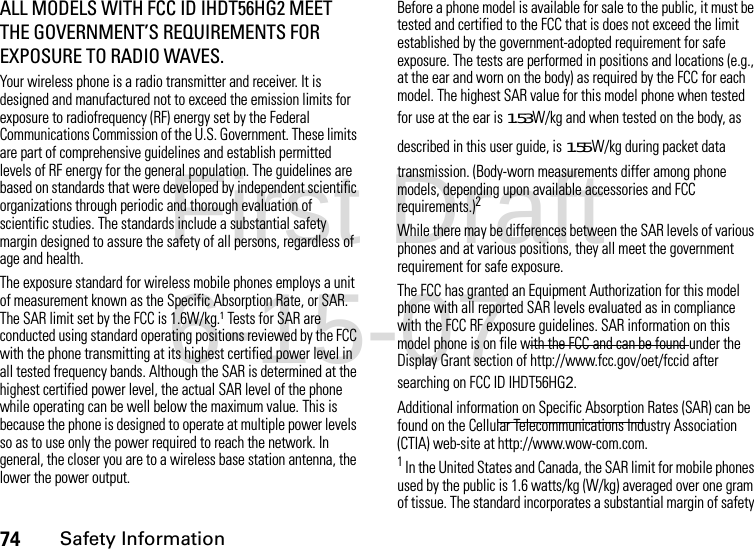 74Safety InformationALL MODELS WITH FCC ID IHDT56HG2 MEET THE GOVERNMENT’S REQUIREMENTS FOR EXPOSURE TO RADIO WAVES.Your wireless phone is a radio transmitter and receiver. It is designed and manufactured not to exceed the emission limits for exposure to radiofrequency (RF) energy set by the Federal Communications Commission of the U.S. Government. These limits are part of comprehensive guidelines and establish permitted levels of RF energy for the general population. The guidelines are based on standards that were developed by independent scientific organizations through periodic and thorough evaluation of scientific studies. The standards include a substantial safety margin designed to assure the safety of all persons, regardless of age and health.The exposure standard for wireless mobile phones employs a unit of measurement known as the Specific Absorption Rate, or SAR. The SAR limit set by the FCC is 1.6W/kg.1 Tests for SAR are conducted using standard operating positions reviewed by the FCC with the phone transmitting at its highest certified power level in all tested frequency bands. Although the SAR is determined at the highest certified power level, the actual SAR level of the phone while operating can be well below the maximum value. This is because the phone is designed to operate at multiple power levels so as to use only the power required to reach the network. In general, the closer you are to a wireless base station antenna, the lower the power output.Before a phone model is available for sale to the public, it must be tested and certified to the FCC that is does not exceed the limit established by the government-adopted requirement for safe exposure. The tests are performed in positions and locations (e.g., at the ear and worn on the body) as required by the FCC for each model. The highest SAR value for this model phone when tested for use at the ear is 1.53 W/kg and when tested on the body, as described in this user guide, is 1.55 W/kg during packet data transmission. (Body-worn measurements differ among phone models, depending upon available accessories and FCC requirements.)2 While there may be differences between the SAR levels of various phones and at various positions, they all meet the government requirement for safe exposure.The FCC has granted an Equipment Authorization for this model phone with all reported SAR levels evaluated as in compliance with the FCC RF exposure guidelines. SAR information on this model phone is on file with the FCC and can be found under the Display Grant section of http://www.fcc.gov/oet/fccid after searching on FCC ID IHDT56HG2.Additional information on Specific Absorption Rates (SAR) can be found on the Cellular Telecommunications Industry Association (CTIA) web-site at http://www.wow-com.com.1 In the United States and Canada, the SAR limit for mobile phones used by the public is 1.6 watts/kg (W/kg) averaged over one gram of tissue. The standard incorporates a substantial margin of safety First Draft 6-15-07