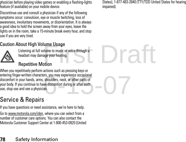 78Safety Informationphysician before playing video games or enabling a flashing-lights feature (if available) on your mobile device.Discontinue use and consult a physician if any of the following symptoms occur: convulsion, eye or muscle twitching, loss of awareness, involuntary movements, or disorientation. It is always a good idea to hold the screen away from your eyes, leave the lights on in the room, take a 15-minute break every hour, and stop use if you are very tired.Caution About High Volume UsageListening at full volume to music or voice through a headset may damage your hearing.Repetitive MotionWhen you repetitively perform actions such as pressing keys or entering finger-written characters, you may experience occasional discomfort in your hands, arms, shoulders, neck, or other parts of your body. If you continue to have discomfort during or after such use, stop use and see a physician.Service &amp; RepairsIf you have questions or need assistance, we’re here to help.Go to www.motorola.com/iden, where you can select from a number of customer care options. You can also contact the Motorola Customer Support Center at 1-800-453-0920 (United States), 1-877-483-2840 (TTY/TDD United States for hearing impaired).First Draft 6-15-07
