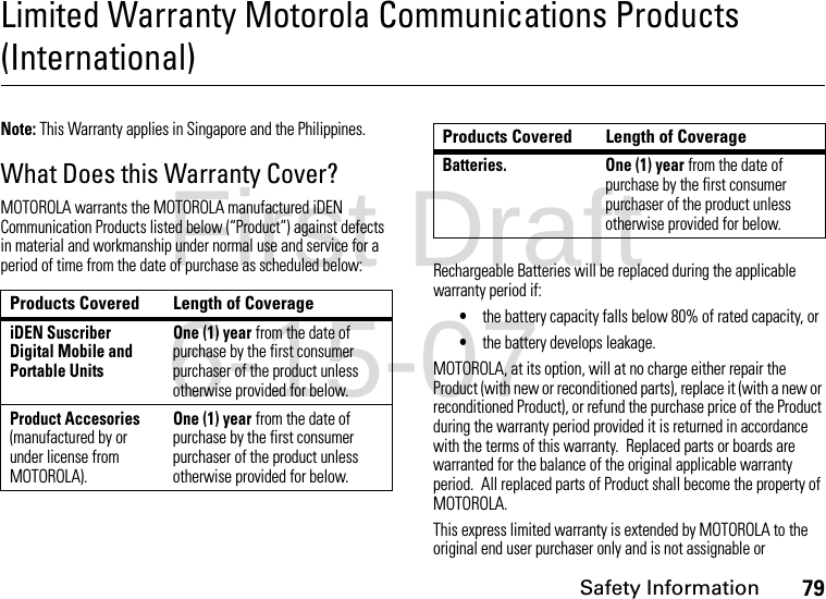 Safety Information79Limited Warranty Motorola Communications Products (International)Note: This Warranty applies in Singapore and the Philippines.What Does this Warranty Cover?MOTOROLA warrants the MOTOROLA manufactured iDEN Communication Products listed below (“Product”) against defects in material and workmanship under normal use and service for a period of time from the date of purchase as scheduled below: Rechargeable Batteries will be replaced during the applicable warranty period if:•the battery capacity falls below 80% of rated capacity, or•the battery develops leakage.MOTOROLA, at its option, will at no charge either repair the Product (with new or reconditioned parts), replace it (with a new or reconditioned Product), or refund the purchase price of the Product during the warranty period provided it is returned in accordance with the terms of this warranty.  Replaced parts or boards are warranted for the balance of the original applicable warranty period.  All replaced parts of Product shall become the property of MOTOROLA.This express limited warranty is extended by MOTOROLA to the original end user purchaser only and is not assignable or Products Covered Length of CoverageiDEN Suscriber Digital Mobile and Portable UnitsOne (1) year from the date of purchase by the first consumer purchaser of the product unless otherwise provided for below.Product Accesories (manufactured by or under license from MOTOROLA).One (1) year from the date of purchase by the first consumer purchaser of the product unless otherwise provided for below.Batteries. One (1) year from the date of purchase by the first consumer purchaser of the product unless otherwise provided for below.Products Covered Length of CoverageFirst Draft 6-15-07