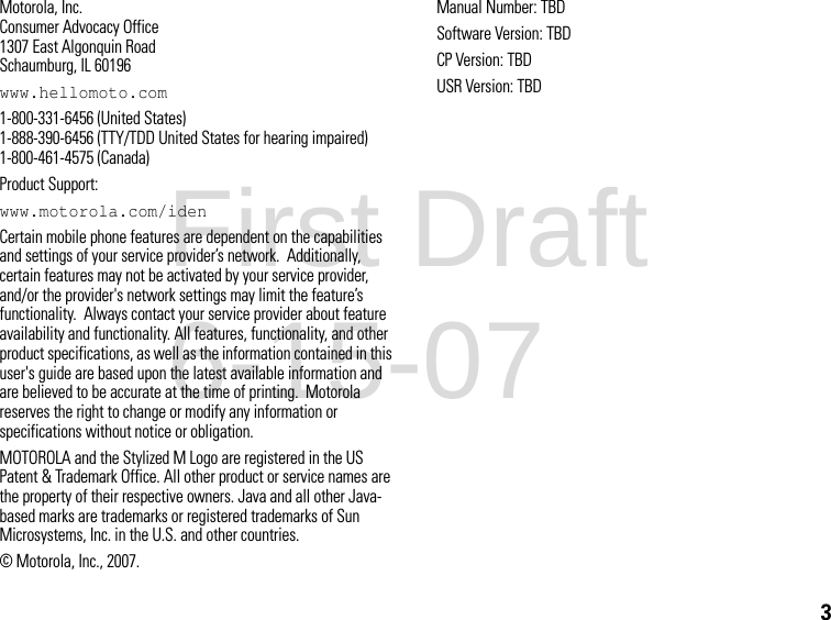 3Motorola, Inc.Consumer Advocacy Office1307 East Algonquin RoadSchaumburg, IL 60196www.hellomoto.com1-800-331-6456 (United States) 1-888-390-6456 (TTY/TDD United States for hearing impaired) 1-800-461-4575 (Canada) Product Support:www.motorola.com/idenCertain mobile phone features are dependent on the capabilities and settings of your service provider’s network.  Additionally, certain features may not be activated by your service provider, and/or the provider&apos;s network settings may limit the feature’s functionality.  Always contact your service provider about feature availability and functionality. All features, functionality, and other product specifications, as well as the information contained in this user&apos;s guide are based upon the latest available information and are believed to be accurate at the time of printing.  Motorola reserves the right to change or modify any information or specifications without notice or obligation.MOTOROLA and the Stylized M Logo are registered in the US Patent &amp; Trademark Office. All other product or service names are the property of their respective owners. Java and all other Java-based marks are trademarks or registered trademarks of Sun Microsystems, Inc. in the U.S. and other countries.© Motorola, Inc., 2007.Manual Number: TBDSoftware Version: TBDCP Version: TBDUSR Version: TBDFirst Draft 6-15-07