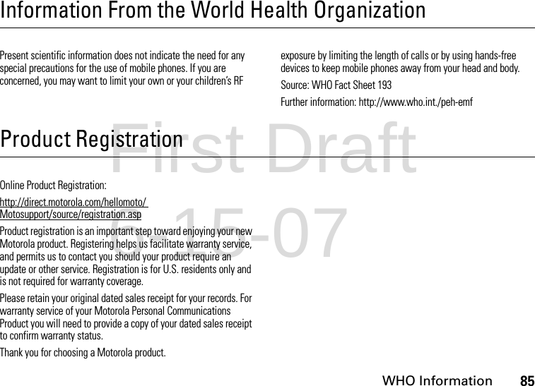 WHO Information85Information From the World Health OrganizationWHO InformationPresent scientific information does not indicate the need for any special precautions for the use of mobile phones. If you are concerned, you may want to limit your own or your children’s RF exposure by limiting the length of calls or by using hands-free devices to keep mobile phones away from your head and body.Source: WHO Fact Sheet 193Further information: http://www.who.int./peh-emfProduct RegistrationRegistrationOnline Product Registration:http://direct.motorola.com/hellomoto/ Motosupport/source/registration.aspProduct registration is an important step toward enjoying your new Motorola product. Registering helps us facilitate warranty service, and permits us to contact you should your product require an update or other service. Registration is for U.S. residents only and is not required for warranty coverage.Please retain your original dated sales receipt for your records. For warranty service of your Motorola Personal Communications Product you will need to provide a copy of your dated sales receipt to confirm warranty status.Thank you for choosing a Motorola product.First Draft 6-15-07