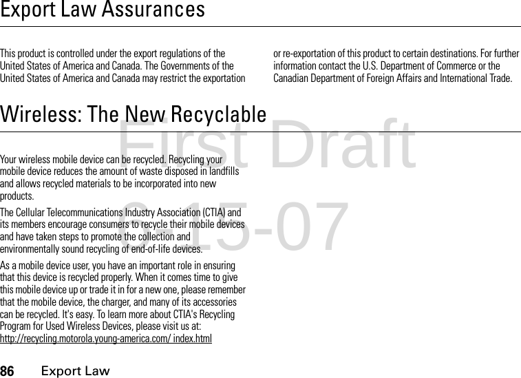 86Export LawExport Law AssurancesExport LawThis product is controlled under the export regulations of the United States of America and Canada. The Governments of the United States of America and Canada may restrict the exportation or re-exportation of this product to certain destinations. For further information contact the U.S. Department of Commerce or the Canadian Department of Foreign Affairs and International Trade.Wireless: The New RecyclableRecyclingYour wireless mobile device can be recycled. Recycling your mobile device reduces the amount of waste disposed in landfills and allows recycled materials to be incorporated into new products.The Cellular Telecommunications Industry Association (CTIA) and its members encourage consumers to recycle their mobile devices and have taken steps to promote the collection and environmentally sound recycling of end-of-life devices.As a mobile device user, you have an important role in ensuring that this device is recycled properly. When it comes time to give this mobile device up or trade it in for a new one, please remember that the mobile device, the charger, and many of its accessories can be recycled. It&apos;s easy. To learn more about CTIA&apos;s Recycling Program for Used Wireless Devices, please visit us at: http://recycling.motorola.young-america.com/ index.htmlFirst Draft 6-15-07