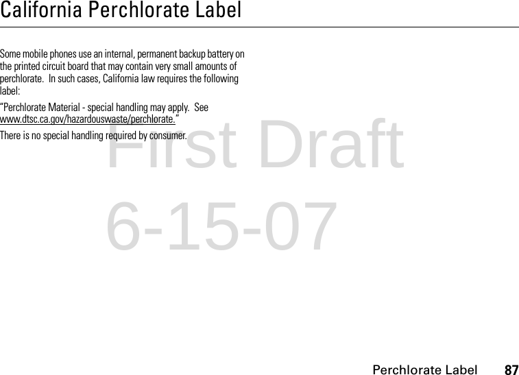 Perchlorate Label87California Perchlorate LabelPerchlorate LabelSome mobile phones use an internal, permanent backup battery on the printed circuit board that may contain very small amounts of perchlorate.  In such cases, California law requires the following label:“Perchlorate Material - special handling may apply.  See www.dtsc.ca.gov/hazardouswaste/perchlorate.”There is no special handling required by consumer.First Draft 6-15-07