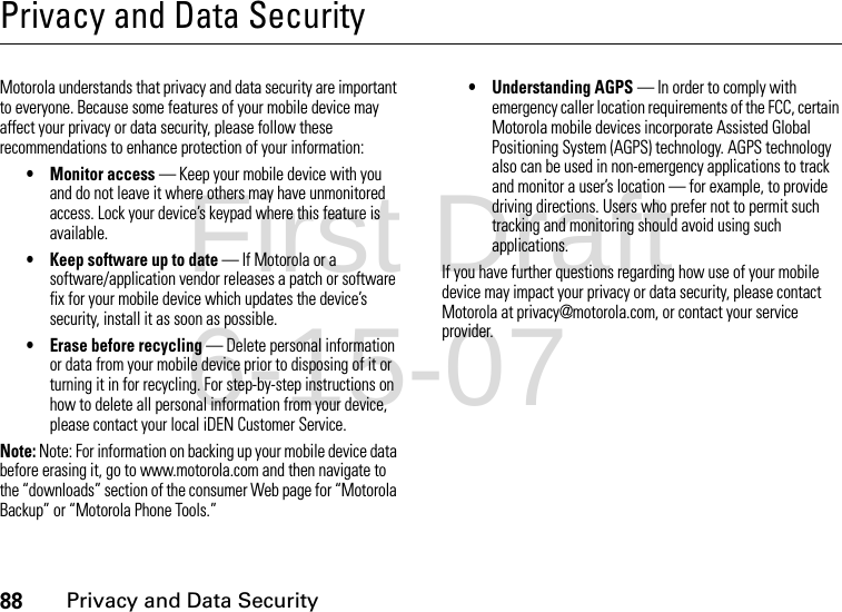 88Privacy and Data SecurityPrivacy and Data SecurityPrivacy and Data SecurityMotorola understands that privacy and data security are important to everyone. Because some features of your mobile device may affect your privacy or data security, please follow these recommendations to enhance protection of your information:• Monitor access — Keep your mobile device with you and do not leave it where others may have unmonitored access. Lock your device’s keypad where this feature is available.• Keep software up to date — If Motorola or a software/application vendor releases a patch or software fix for your mobile device which updates the device’s security, install it as soon as possible.• Erase before recycling — Delete personal information or data from your mobile device prior to disposing of it or turning it in for recycling. For step-by-step instructions on how to delete all personal information from your device, please contact your local iDEN Customer Service.Note: Note: For information on backing up your mobile device data before erasing it, go to www.motorola.com and then navigate to the “downloads” section of the consumer Web page for “Motorola Backup” or “Motorola Phone Tools.”• Understanding AGPS — In order to comply with emergency caller location requirements of the FCC, certain Motorola mobile devices incorporate Assisted Global Positioning System (AGPS) technology. AGPS technology also can be used in non-emergency applications to track and monitor a user’s location — for example, to provide driving directions. Users who prefer not to permit such tracking and monitoring should avoid using such applications.If you have further questions regarding how use of your mobile device may impact your privacy or data security, please contact Motorola at privacy@motorola.com, or contact your service provider.First Draft 6-15-07