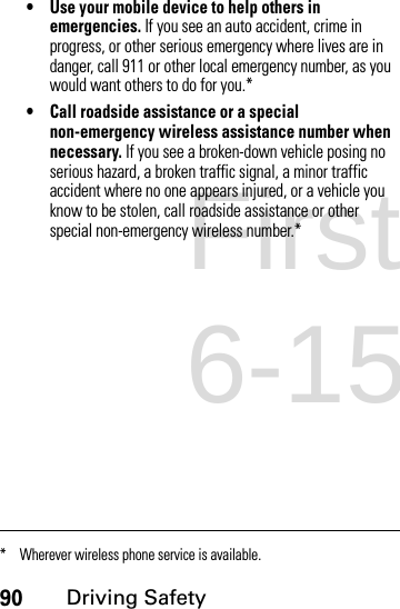 90Driving Safety• Use your mobile device to help others in emergencies. If you see an auto accident, crime in progress, or other serious emergency where lives are in danger, call 911 or other local emergency number, as you would want others to do for you.*• Call roadside assistance or a special non-emergency wireless assistance number when necessary. If you see a broken-down vehicle posing no serious hazard, a broken traffic signal, a minor traffic accident where no one appears injured, or a vehicle you know to be stolen, call roadside assistance or other special non-emergency wireless number.** Wherever wireless phone service is available.First Draft 6-15-07