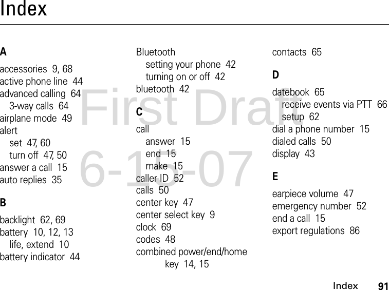 91IndexIndexAaccessories  9, 68active phone line  44advanced calling  643-way calls  64airplane mode  49alertset  47, 60turn off  47, 50answer a call  15auto replies  35Bbacklight  62, 69battery  10, 12, 13life, extend  10battery indicator  44Bluetoothsetting your phone  42turning on or off  42bluetooth  42Ccallanswer  15end  15make  15caller ID  52calls  50center key  47center select key  9clock  69codes  48combined power/end/home key  14, 15contacts  65Ddatebook  65receive events via PTT  66setup  62dial a phone number  15dialed calls  50display  43Eearpiece volume  47emergency number  52end a call  15export regulations  86First Draft 6-15-07