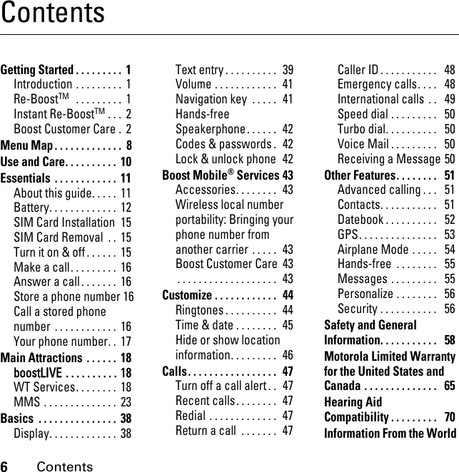 6ContentsContentsGetting Started . . . . . . . . .  1Introduction . . . . . . . . .  1Re-BoostTM   . . . . . . . . .  1Instant Re-BoostTM . . .  2Boost Customer Care .  2Menu Map . . . . . . . . . . . . .  8Use and Care. . . . . . . . . .  10Essentials  . . . . . . . . . . . .  11About this guide. . . . .  11Battery. . . . . . . . . . . . .  12SIM Card Installation  15SIM Card Removal  . .  15Turn it on &amp; off. . . . . .  15Make a call. . . . . . . . .  16Answer a call . . . . . . .  16Store a phone number 16Call a stored phone number  . . . . . . . . . . . .  16Your phone number. .  17Main Attractions  . . . . . .  18boostLIVE . . . . . . . . . . 18WT Services. . . . . . . .  18MMS . . . . . . . . . . . . . .  23Basics  . . . . . . . . . . . . . . .  38Display. . . . . . . . . . . . .  38Text entry . . . . . . . . . .  39Volume . . . . . . . . . . . .  41Navigation key  . . . . .  41Hands-free Speakerphone. . . . . .  42Codes &amp; passwords .  42Lock &amp; unlock phone  42Boost Mobile® Services 43Accessories. . . . . . . .  43Wireless local number portability: Bringing your phone number from another carrier . . . . .  43Boost Customer Care  43. . . . . . . . . . . . . . . . . . .  43Customize . . . . . . . . . . . .  44Ringtones . . . . . . . . . .  44Time &amp; date . . . . . . . .  45Hide or show location information. . . . . . . . .  46Calls. . . . . . . . . . . . . . . . .  47Turn off a call alert . .  47Recent calls. . . . . . . .  47Redial . . . . . . . . . . . . .  47Return a call  . . . . . . .  47Caller ID . . . . . . . . . . .   48Emergency calls. . . .   48International calls  . .   49Speed dial . . . . . . . . .   50Turbo dial. . . . . . . . . .   50Voice Mail . . . . . . . . .   50Receiving a Message 50Other Features. . . . . . . .   51Advanced calling . . .   51Contacts. . . . . . . . . . .   51Datebook . . . . . . . . . .   52GPS. . . . . . . . . . . . . . .   53Airplane Mode . . . . .   54Hands-free  . . . . . . . .   55Messages . . . . . . . . .   55Personalize . . . . . . . .   56Security . . . . . . . . . . .   56Safety and General Information. . . . . . . . . . .   58Motorola Limited Warranty for the United States and Canada . . . . . . . . . . . . . .   65Hearing Aid Compatibility . . . . . . . . .   70Information From the World 