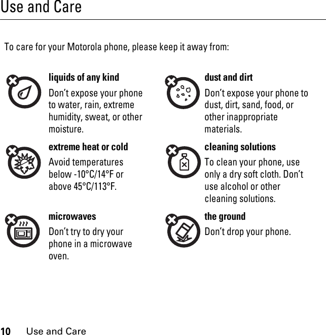 10Use and CareUse and CareUse and CareTo care for your Motorola phone, please keep it away from:liquids of any kind dust and dirtDon’t expose your phone to water, rain, extreme humidity, sweat, or other moisture.Don’t expose your phone to dust, dirt, sand, food, or other inappropriate materials.extreme heat or cold cleaning solutionsAvoid temperatures below -10°C/14°F or above 45°C/113°F.To clean your phone, use only a dry soft cloth. Don’t use alcohol or other cleaning solutions.microwaves the groundDon’t try to dry your phone in a microwave oven.Don’t drop your phone.