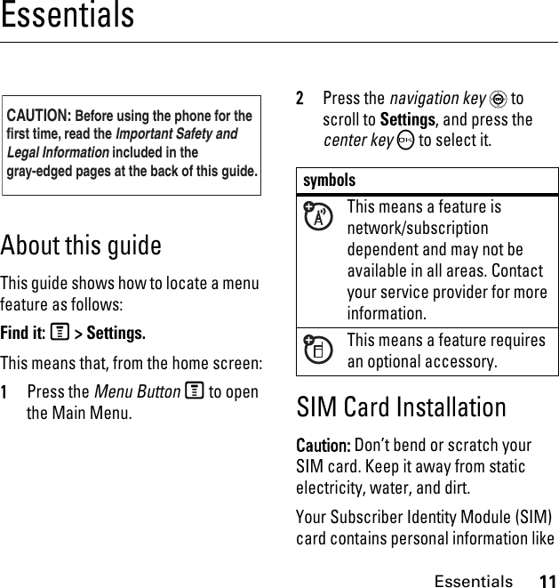 11EssentialsEssentialsAbout this guideThis guide shows how to locate a menu feature as follows:Find it: M &gt; Settings.This means that, from the home screen: 1Press the Menu Button M to open the Main Menu.2Press the navigation key  to scroll to Settings, and press the center key O to select it.SIM Card InstallationCaution: Don’t bend or scratch your SIM card. Keep it away from static electricity, water, and dirt.Your Subscriber Identity Module (SIM) card contains personal information like CAUTION: Before using the phone for thefirst time, read the Important Safety and Legal Information included in the gray-edged pages at the back of this guide.032257osymbolsThis means a feature is network/subscription dependent and may not be available in all areas. Contact your service provider for more information.This means a feature requires an optional accessory.