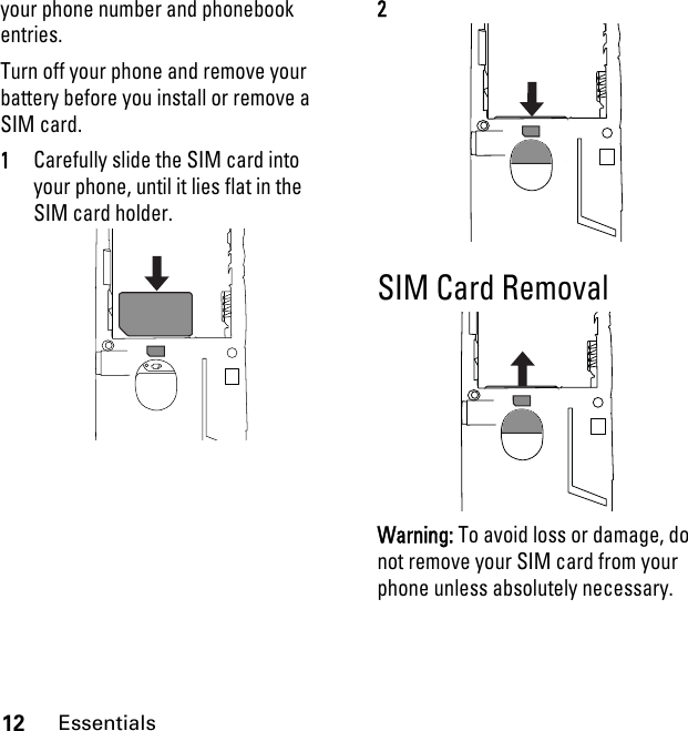 12Essentialsyour phone number and phonebook entries.Turn off your phone and remove your battery before you install or remove a SIM card.1Carefully slide the SIM card into your phone, until it lies flat in the SIM card holder.2SIM Card RemovalWarning: To avoid loss or damage, do not remove your SIM card from your phone unless absolutely necessary.