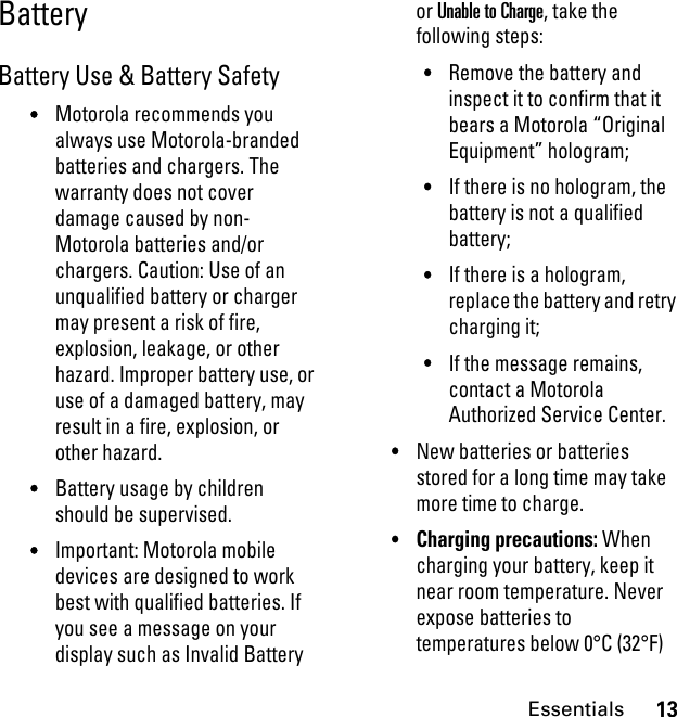 13EssentialsBattery Battery Use &amp; Battery Safety•Motorola recommends you always use Motorola-branded batteries and chargers. The warranty does not cover damage caused by non-Motorola batteries and/or chargers. Caution: Use of an unqualified battery or charger may present a risk of fire, explosion, leakage, or other hazard. Improper battery use, or use of a damaged battery, may result in a fire, explosion, or other hazard.•Battery usage by children should be supervised.•Important: Motorola mobile devices are designed to work best with qualified batteries. If you see a message on your display such as Invalid Battery or Unable to Charge, take the following steps:•Remove the battery and inspect it to confirm that it bears a Motorola “Original Equipment” hologram;•If there is no hologram, the battery is not a qualified battery;•If there is a hologram, replace the battery and retry charging it;•If the message remains, contact a Motorola Authorized Service Center.•New batteries or batteries stored for a long time may take more time to charge.•Charging precautions: When charging your battery, keep it near room temperature. Never expose batteries to temperatures below 0°C (32°F) 