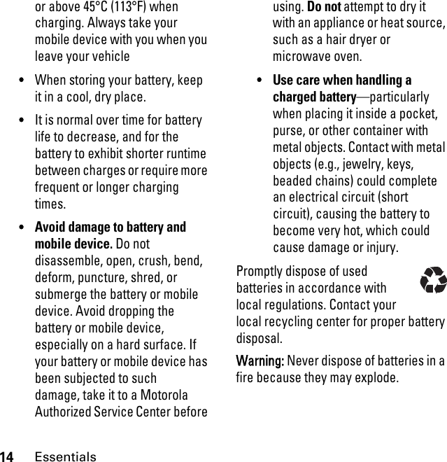 14Essentialsor above 45°C (113°F) when charging. Always take your mobile device with you when you leave your vehicle•When storing your battery, keep it in a cool, dry place.•It is normal over time for battery life to decrease, and for the battery to exhibit shorter runtime between charges or require more frequent or longer charging times.•Avoid damage to battery and mobile device. Do not disassemble, open, crush, bend, deform, puncture, shred, or submerge the battery or mobile device. Avoid dropping the battery or mobile device, especially on a hard surface. If your battery or mobile device has been subjected to such damage, take it to a Motorola Authorized Service Center before using. Do not attempt to dry it with an appliance or heat source, such as a hair dryer or microwave oven.•Use care when handling a charged battery—particularly when placing it inside a pocket, purse, or other container with metal objects. Contact with metal objects (e.g., jewelry, keys, beaded chains) could complete an electrical circuit (short circuit), causing the battery to become very hot, which could cause damage or injury.Promptly dispose of used batteries in accordance with local regulations. Contact your local recycling center for proper battery disposal.Warning: Never dispose of batteries in a fire because they may explode.