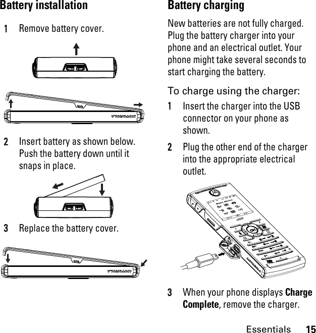 15EssentialsBattery installation Battery chargingNew batteries are not fully charged. Plug the battery charger into your phone and an electrical outlet. Your phone might take several seconds to start charging the battery.To charge using the charger:1Insert the charger into the USB connector on your phone as shown.2Plug the other end of the charger into the appropriate electrical outlet.3When your phone displays Charge Complete, remove the charger.1Remove battery cover.2Insert battery as shown below. Push the battery down until it snaps in place.3Replace the battery cover.