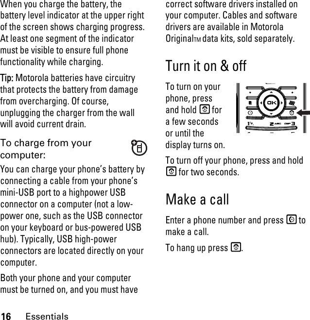 16EssentialsWhen you charge the battery, the battery level indicator at the upper right of the screen shows charging progress. At least one segment of the indicator must be visible to ensure full phone functionality while charging.Tip: Motorola batteries have circuitry that protects the battery from damage from overcharging. Of course, unplugging the charger from the wall will avoid current drain.To charge from your computer:You can charge your phone’s battery by connecting a cable from your phone’s mini-USB port to a highpower USB connector on a computer (not a low-power one, such as the USB connector on your keyboard or bus-powered USB hub). Typically, USB high-power connectors are located directly on your computer.Both your phone and your computer must be turned on, and you must have correct software drivers installed on your computer. Cables and software drivers are available in Motorola OriginalTM data kits, sold separately.Turn it on &amp; offTo turn on your phone, press and hold E for a few seconds or until the display turns on. To turn off your phone, press and hold E for two seconds.Make a callEnter a phone number and press S to make a call.To hang up press E.