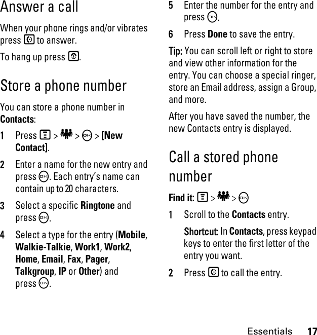 17EssentialsAnswer a callWhen your phone rings and/or vibrates press S to answer.To hang up press E.Store a phone numberYou can store a phone number in Contacts:1PressM &gt; e &gt; O &gt; [New Contact].2Enter a name for the new entry and pressO. Each entry’s name can contain up to 20 characters. 3Select a specific Ringtone and pressO.4Select a type for the entry (Mobile, Walkie-Talkie, Work1, Work2, Home, Email, Fax, Pager, Talkgroup, IP or Other) and pressO.5Enter the number for the entry and pressO.6Press Done to save the entry.Tip: You can scroll left or right to store and view other information for the entry. You can choose a special ringer, store an Email address, assign a Group, and more.After you have saved the number, the new Contacts entry is displayed.Call a stored phone numberFind it: M &gt; e &gt; O 1Scroll to the Contacts entry.Shortcut: In Contacts, press keypad keys to enter the first letter of the entry you want.2Press S to call the entry.