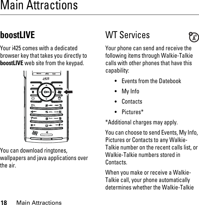 18Main AttractionsMain AttractionsboostLIVEYour i425 comes with a dedicated browser key that takes you directly to boostLIVE web site from the keypad.You can download ringtones, wallpapers and java applications over the air.WT Services Your phone can send and receive the following items through Walkie-Talkie calls with other phones that have this capability:•Events from the Datebook•My Info•Contacts•Pictures**Additional charges may apply.You can choose to send Events, My Info, Pictures or Contacts to any Walkie-Talkie number on the recent calls list, or Walkie-Talkie numbers stored in Contacts.When you make or receive a Walkie-Talkie call, your phone automatically determines whether the Walkie-Talkie More Exit