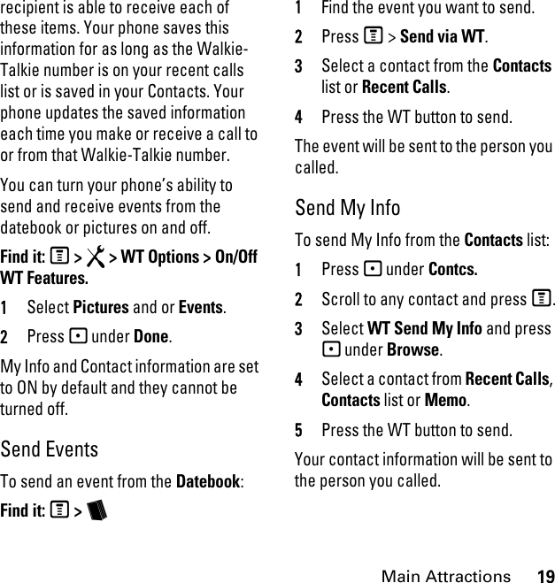 19Main Attractionsrecipient is able to receive each of these items. Your phone saves this information for as long as the Walkie-Talkie number is on your recent calls list or is saved in your Contacts. Your phone updates the saved information each time you make or receive a call to or from that Walkie-Talkie number.You can turn your phone’s ability to send and receive events from the datebook or pictures on and off.Find it: M &gt; R &gt; WT Options &gt; On/Off WT Features.1Select Pictures and or Events.2Press - under Done.My Info and Contact information are set to ON by default and they cannot be turned off. Send EventsTo send an event from the Datebook:Find it: M &gt; b 1Find the event you want to send.2Press M &gt; Send via WT.3Select a contact from the Contacts list or Recent Calls.4Press the WT button to send.The event will be sent to the person you called.Send My InfoTo send My Info from the Contacts list:1Press - under Contcs.2Scroll to any contact and press M.3Select WT Send My Info and press - under Browse.4Select a contact from Recent Calls, Contacts list or Memo.5Press the WT button to send.Your contact information will be sent to the person you called.