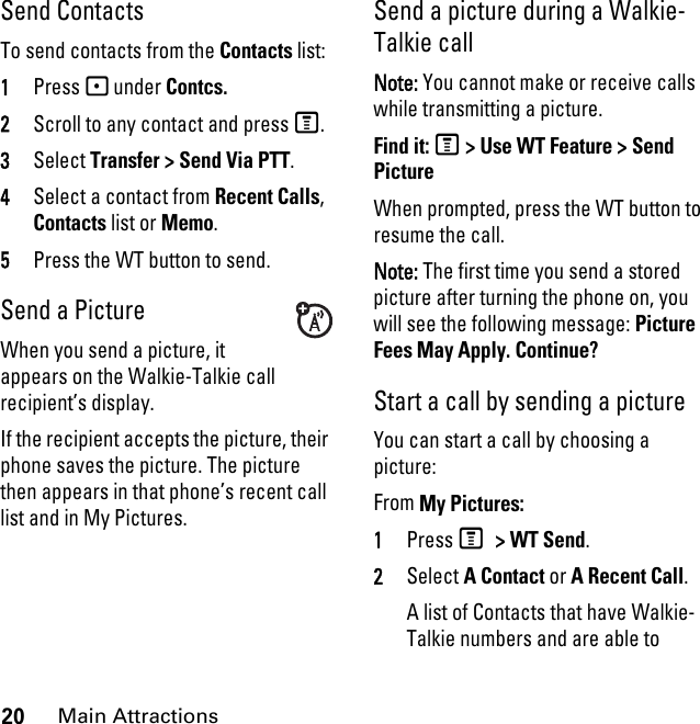 20Main AttractionsSend ContactsTo send contacts from the Contacts list:1Press - under Contcs.2Scroll to any contact and press M.3Select Transfer &gt; Send Via PTT.4Select a contact from Recent Calls, Contacts list or Memo.5Press the WT button to send.Send a PictureWhen you send a picture, it appears on the Walkie-Talkie call recipient’s display. If the recipient accepts the picture, their phone saves the picture. The picture then appears in that phone’s recent call list and in My Pictures.Send a picture during a Walkie-Talkie call Note: You cannot make or receive calls while transmitting a picture. Find it: M &gt; Use WT Feature &gt; Send PictureWhen prompted, press the WT button to resume the call.Note: The first time you send a stored picture after turning the phone on, you will see the following message: Picture Fees May Apply. Continue?Start a call by sending a picture You can start a call by choosing a picture:From My Pictures:1Press M &gt; WT Send. 2Select A Contact or A Recent Call.A list of Contacts that have Walkie-Talkie numbers and are able to 