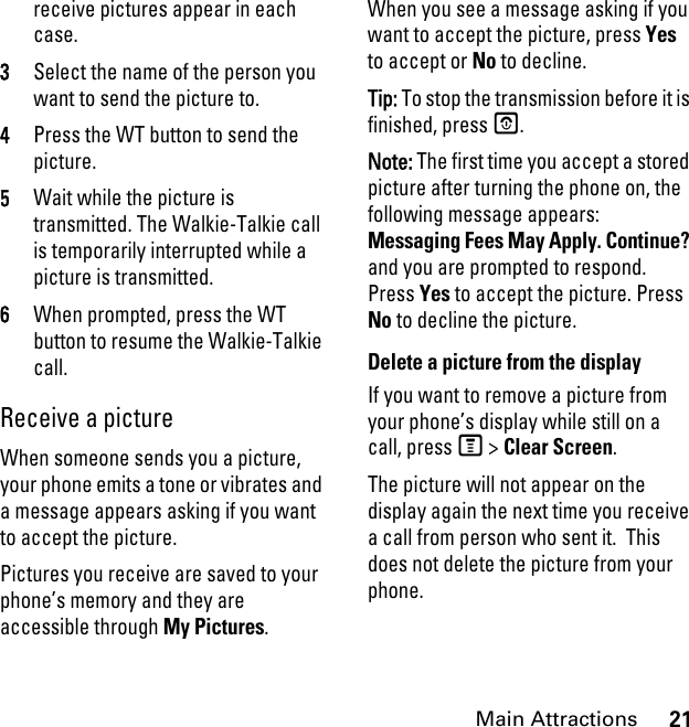 21Main Attractionsreceive pictures appear in each case. 3Select the name of the person you want to send the picture to. 4Press the WT button to send the picture. 5Wait while the picture is transmitted. The Walkie-Talkie call is temporarily interrupted while a picture is transmitted. 6When prompted, press the WT button to resume the Walkie-Talkie call. Receive a picture When someone sends you a picture, your phone emits a tone or vibrates and a message appears asking if you want to accept the picture. Pictures you receive are saved to your phone’s memory and they are accessible through My Pictures. When you see a message asking if you want to accept the picture, press Yes to accept or No to decline.Tip: To stop the transmission before it is finished, press O. Note: The first time you accept a stored picture after turning the phone on, the following message appears: Messaging Fees May Apply. Continue? and you are prompted to respond. Press Yes to accept the picture. Press No to decline the picture.Delete a picture from the display If you want to remove a picture from your phone’s display while still on a call, press M &gt; Clear Screen. The picture will not appear on the display again the next time you receive a call from person who sent it.  This does not delete the picture from your phone.