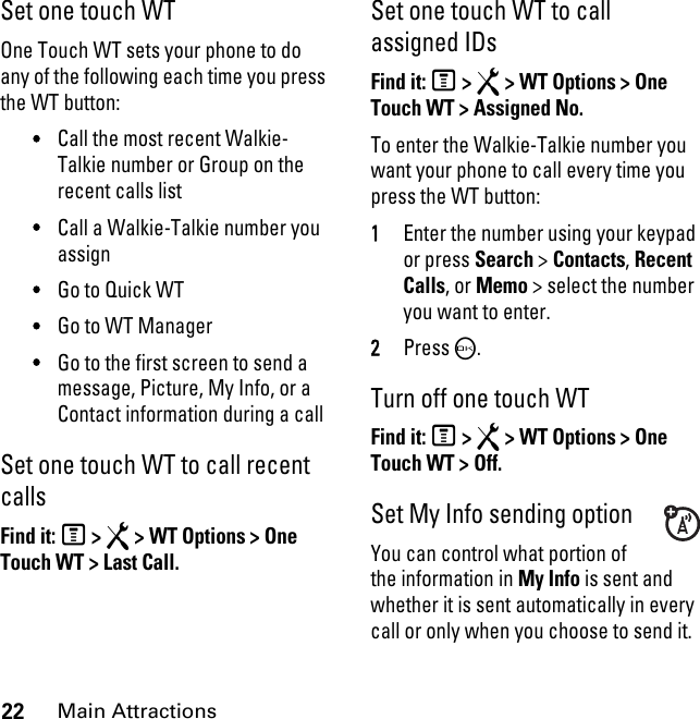 22Main AttractionsSet one touch WTOne Touch WT sets your phone to do any of the following each time you press the WT button: •Call the most recent Walkie-Talkie number or Group on the recent calls list •Call a Walkie-Talkie number you assign •Go to Quick WT •Go to WT Manager •Go to the first screen to send a message, Picture, My Info, or a Contact information during a call Set one touch WT to call recent calls Find it: M &gt; R &gt; WT Options &gt; One Touch WT &gt; Last Call.Set one touch WT to call assigned IDsFind it: M &gt; R &gt; WT Options &gt; One Touch WT &gt; Assigned No.To enter the Walkie-Talkie number you want your phone to call every time you press the WT button: 1Enter the number using your keypad or press Search &gt; Contacts, Recent Calls, or Memo &gt; select the number you want to enter. 2Press O. Turn off one touch WT Find it: M &gt; R &gt; WT Options &gt; One Touch WT &gt; Off.Set My Info sending optionYou can control what portion of the information in My Info is sent and whether it is sent automatically in every call or only when you choose to send it. 