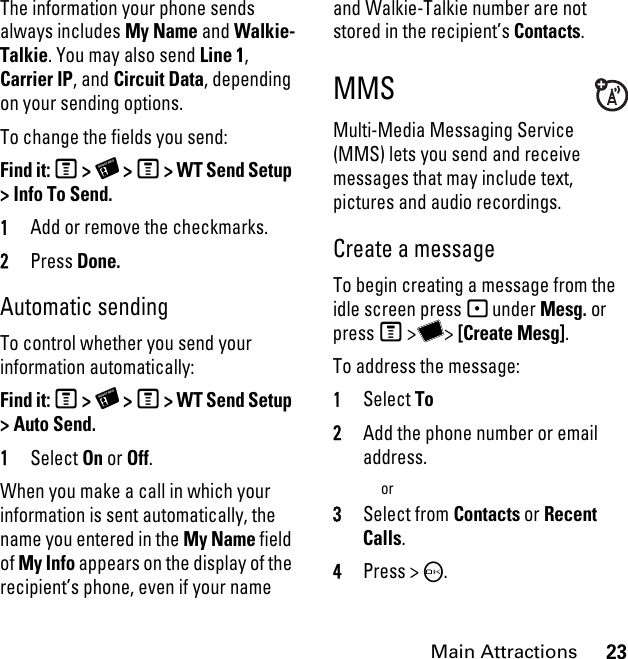 23Main AttractionsThe information your phone sends always includes My Name and Walkie-Talkie. You may also send Line 1, Carrier IP, and Circuit Data, depending on your sending options. To change the fields you send: Find it: M &gt; X &gt; M &gt; WT Send Setup &gt; Info To Send.1Add or remove the checkmarks.2Press Done.Automatic sending To control whether you send your information automatically: Find it: M &gt; X &gt; M &gt; WT Send Setup &gt; Auto Send.1Select On or Off.When you make a call in which your information is sent automatically, the name you entered in the My Name field of My Info appears on the display of the recipient’s phone, even if your name and Walkie-Talkie number are not stored in the recipient’s Contacts. MMSMulti-Media Messaging Service (MMS) lets you send and receive messages that may include text, pictures and audio recordings. Create a message To begin creating a message from the idle screen press - under Mesg. or press M &gt;Y&gt; [Create Mesg].To address the message: 1Select To2Add the phone number or email address.or3Select from Contacts or Recent Calls.4Press &gt; O.