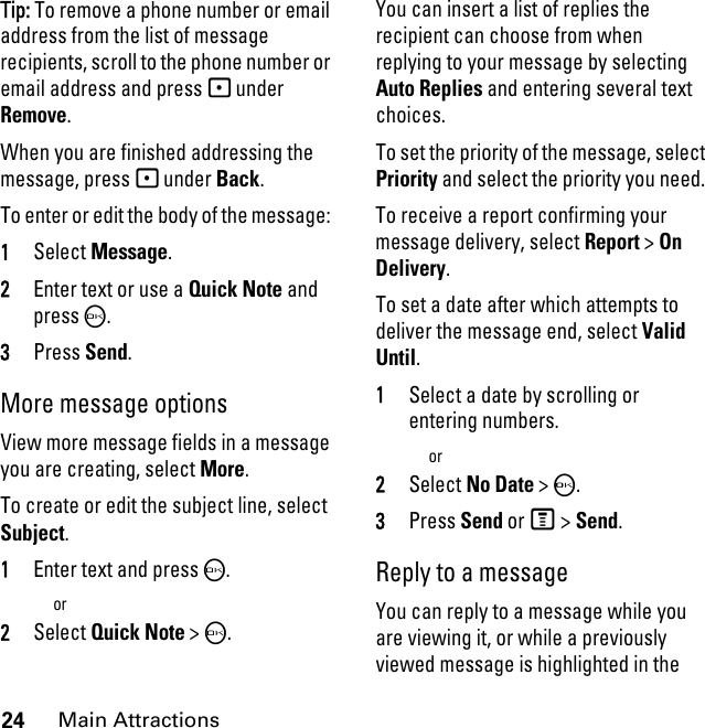 24Main AttractionsTip: To remove a phone number or email address from the list of message recipients, scroll to the phone number or email address and press - under Remove.When you are finished addressing the message, press - under Back.To enter or edit the body of the message: 1Select Message.2Enter text or use a Quick Note and press O.3Press Send.More message options View more message fields in a message you are creating, select More.To create or edit the subject line, select Subject.1Enter text and press O.or2Select Quick Note &gt;O.You can insert a list of replies the recipient can choose from when replying to your message by selecting Auto Replies and entering several text choices.To set the priority of the message, select Priority and select the priority you need. To receive a report confirming your message delivery, select Report &gt; On Delivery.To set a date after which attempts to deliver the message end, select Valid Until.1Select a date by scrolling or entering numbers.or2Select No Date &gt; O.3Press Send or M &gt; Send. Reply to a message You can reply to a message while you are viewing it, or while a previously viewed message is highlighted in the 