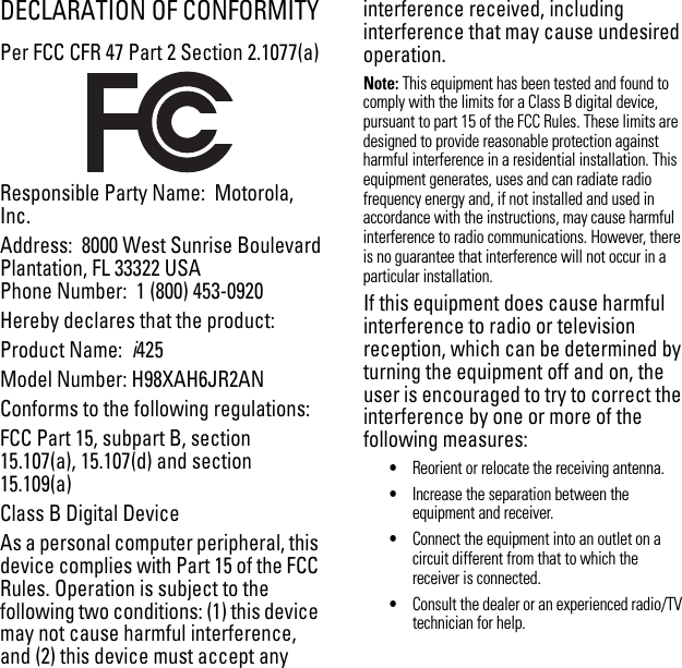 DECLARATION OF CONFORMITYPer FCC CFR 47 Part 2 Section 2.1077(a)Responsible Party Name:  Motorola, Inc.Address:  8000 West Sunrise BoulevardPlantation, FL 33322 USAPhone Number:  1 (800) 453-0920Hereby declares that the product:Product Name:  i425Model Number: H98XAH6JR2ANConforms to the following regulations:FCC Part 15, subpart B, section 15.107(a), 15.107(d) and section 15.109(a)Class B Digital DeviceAs a personal computer peripheral, this device complies with Part 15 of the FCC Rules. Operation is subject to the following two conditions: (1) this device may not cause harmful interference, and (2) this device must accept any interference received, including interference that may cause undesired operation.Note: This equipment has been tested and found to comply with the limits for a Class B digital device, pursuant to part 15 of the FCC Rules. These limits are designed to provide reasonable protection against harmful interference in a residential installation. This equipment generates, uses and can radiate radio frequency energy and, if not installed and used in accordance with the instructions, may cause harmful interference to radio communications. However, there is no guarantee that interference will not occur in a particular installation. If this equipment does cause harmful interference to radio or television reception, which can be determined by turning the equipment off and on, the user is encouraged to try to correct the interference by one or more of the following measures:•Reorient or relocate the receiving antenna.•Increase the separation between the equipment and receiver.•Connect the equipment into an outlet on a circuit different from that to which the receiver is connected.•Consult the dealer or an experienced radio/TV technician for help.