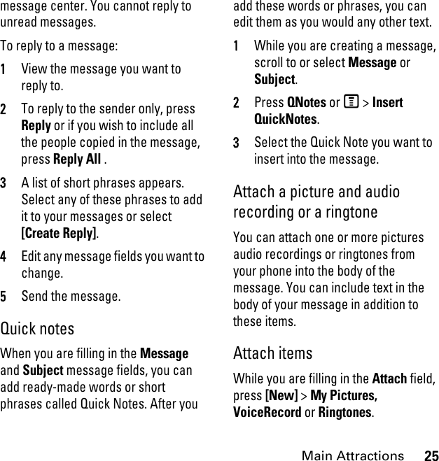 25Main Attractionsmessage center. You cannot reply to unread messages. To reply to a message: 1View the message you want to reply to.2To reply to the sender only, press Reply or if you wish to include all the people copied in the message, press Reply All . 3A list of short phrases appears. Select any of these phrases to add it to your messages or select [Create Reply].4Edit any message fields you want to change. 5Send the message. Quick notesWhen you are filling in the Message and Subject message fields, you can add ready-made words or short phrases called Quick Notes. After you add these words or phrases, you can edit them as you would any other text. 1While you are creating a message, scroll to or select Message or Subject. 2Press QNotes or M &gt; Insert QuickNotes.3Select the Quick Note you want to insert into the message. Attach a picture and audio recording or a ringtoneYou can attach one or more pictures audio recordings or ringtones from your phone into the body of the message. You can include text in the body of your message in addition to these items. Attach items While you are filling in the Attach field, press [New] &gt; My Pictures, VoiceRecord or Ringtones.