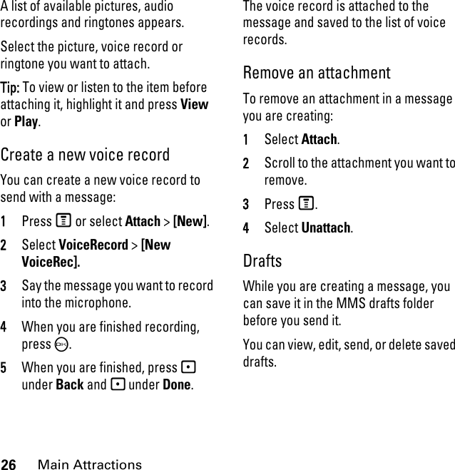 26Main AttractionsA list of available pictures, audio recordings and ringtones appears. Select the picture, voice record or ringtone you want to attach. Tip: To view or listen to the item before attaching it, highlight it and press View or Play. Create a new voice record You can create a new voice record to send with a message:1Press M or select Attach &gt; [New].2Select VoiceRecord &gt; [New VoiceRec]. 3Say the message you want to record into the microphone. 4When you are finished recording, press O. 5When you are finished, press - under Back and - under Done. The voice record is attached to the message and saved to the list of voice records. Remove an attachment To remove an attachment in a message you are creating: 1Select Attach.2Scroll to the attachment you want to remove. 3Press M. 4Select Unattach. Drafts While you are creating a message, you can save it in the MMS drafts folder before you send it. You can view, edit, send, or delete saved drafts. 