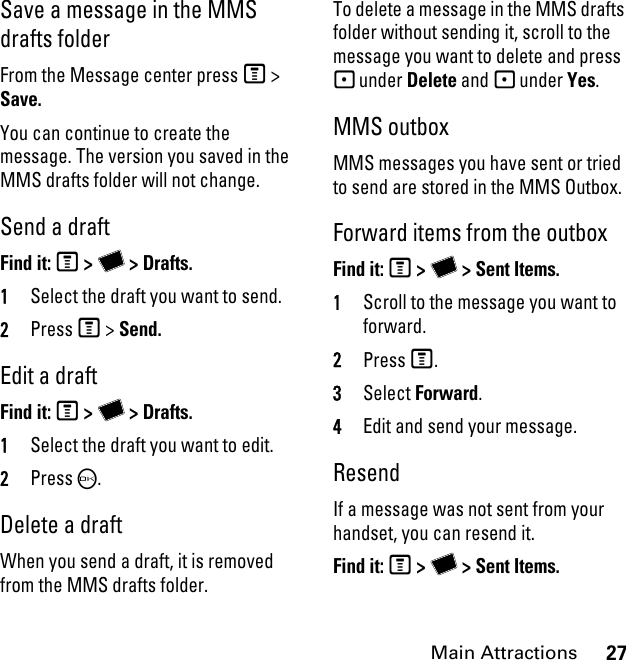 27Main AttractionsSave a message in the MMS drafts folder From the Message center press M &gt; Save.You can continue to create the message. The version you saved in the MMS drafts folder will not change.Send a draft Find it: M &gt; Y &gt; Drafts.1Select the draft you want to send.2Press M &gt; Send.Edit a draft Find it: M &gt; Y &gt; Drafts.1Select the draft you want to edit.2Press O.Delete a draft When you send a draft, it is removed from the MMS drafts folder.To delete a message in the MMS drafts folder without sending it, scroll to the message you want to delete and press - under Delete and - under Yes.MMS outbox MMS messages you have sent or tried to send are stored in the MMS Outbox.Forward items from the outbox Find it: M &gt; Y &gt; Sent Items. 1Scroll to the message you want to forward.2Press M.3Select Forward. 4Edit and send your message.ResendIf a message was not sent from your handset, you can resend it. Find it: M &gt; Y &gt; Sent Items. 