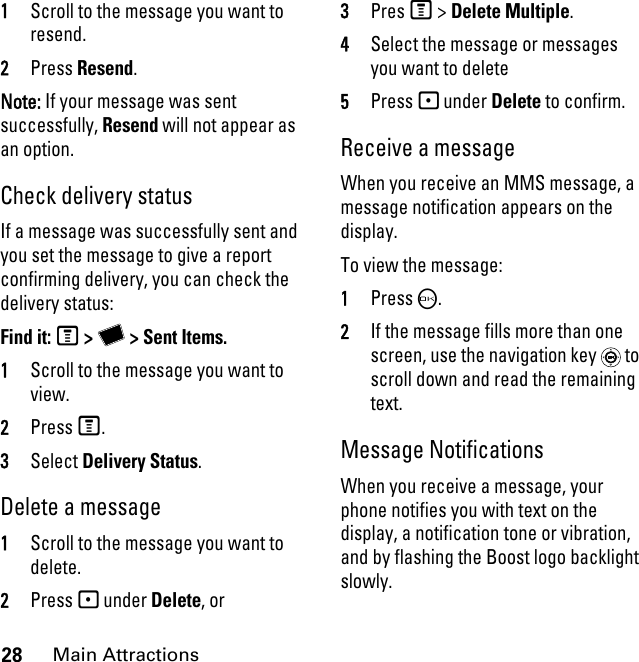 28Main Attractions1Scroll to the message you want to resend. 2Press Resend. Note: If your message was sent successfully, Resend will not appear as an option.Check delivery status If a message was successfully sent and you set the message to give a report confirming delivery, you can check the delivery status: Find it: M &gt; Y &gt; Sent Items.1Scroll to the message you want to view.2Press M.3Select Delivery Status. Delete a message1Scroll to the message you want to delete.2Press - under Delete, or 3Pres M &gt; Delete Multiple.4Select the message or messages you want to delete5Press - under Delete to confirm. Receive a message When you receive an MMS message, a message notification appears on the display. To view the message: 1Press O. 2If the message fills more than one screen, use the navigation key   to scroll down and read the remaining text. Message NotificationsWhen you receive a message, your phone notifies you with text on the display, a notification tone or vibration, and by flashing the Boost logo backlight slowly.