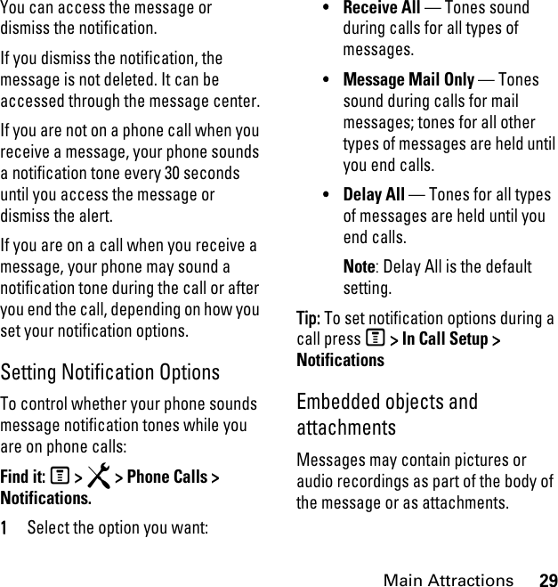 29Main AttractionsYou can access the message or dismiss the notification.If you dismiss the notification, the message is not deleted. It can be accessed through the message center.If you are not on a phone call when you receive a message, your phone sounds a notification tone every 30 seconds until you access the message or dismiss the alert.If you are on a call when you receive a message, your phone may sound a notification tone during the call or after you end the call, depending on how you set your notification options.Setting Notification OptionsTo control whether your phone sounds message notification tones while you are on phone calls:Find it: M &gt; R &gt; Phone Calls &gt; Notifications.1Select the option you want:•Receive All — Tones sound during calls for all types of messages.•Message Mail Only — Tones sound during calls for mail messages; tones for all other types of messages are held until you end calls.•Delay All — Tones for all types of messages are held until you end calls.Note: Delay All is the default setting.Tip: To set notification options during a call press M &gt; In Call Setup &gt; NotificationsEmbedded objects and attachments Messages may contain pictures or audio recordings as part of the body of the message or as attachments. 