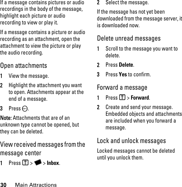 30Main AttractionsIf a message contains pictures or audio recordings in the body of the message, highlight each picture or audio recording to view or play it. If a message contains a picture or audio recording as an attachment, open the attachment to view the picture or play the audio recording. Open attachments 1View the message. 2Highlight the attachment you want to open. Attachments appear at the end of a message. 3Press O. Note: Attachments that are of an unknown type cannot be opened, but they can be deleted.View received messages from the message center 1Press M &gt; Y &gt; Inbox. 2Select the message. If the message has not yet been downloaded from the message server, it is downloaded now. Delete unread messages 1Scroll to the message you want to delete. 2Press Delete. 3Press Yes to confirm. Forward a message 1Press M &gt; Forward. 2Create and send your message. Embedded objects and attachments are included when you forward a message. Lock and unlock messagesLocked messages cannot be deleted until you unlock them. 