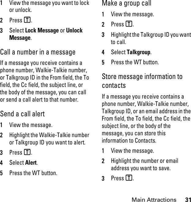 31Main Attractions1View the message you want to lock or unlock. 2Press M. 3Select Lock Message or Unlock Message. Call a number in a message If a message you receive contains a phone number, Walkie-Talkie number, or Talkgroup ID in the From field, the To field, the Cc field, the subject line, or the body of the message, you can call or send a call alert to that number. Send a call alert 1View the message.2Highlight the Walkie-Talkie number or Talkgroup ID you want to alert. 3Press M. 4Select Alert. 5Press the WT button. Make a group call 1View the message. 2Press M.3Highlight the Talkgroup ID you want to call. 4Select Talkgroup. 5Press the WT button. Store message information to contacts If a message you receive contains a phone number, Walkie-Talkie number, Talkgroup ID, or an email address in the From field, the To field, the Cc field, the subject line, or the body of the message, you can store this information to Contacts. 1View the message. 2Highlight the number or email address you want to save. 3Press M. 