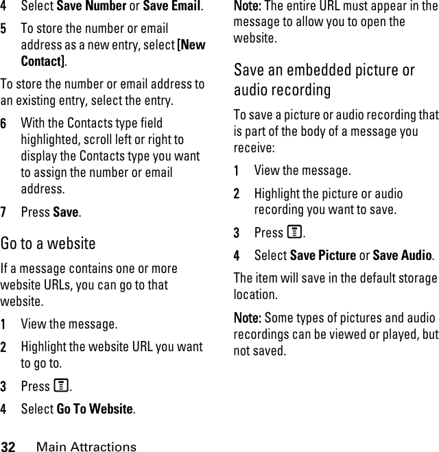32Main Attractions4Select Save Number or Save Email. 5To store the number or email address as a new entry, select [New Contact].To store the number or email address to an existing entry, select the entry. 6With the Contacts type field highlighted, scroll left or right to display the Contacts type you want to assign the number or email address. 7Press Save. Go to a website If a message contains one or more website URLs, you can go to that website. 1View the message. 2Highlight the website URL you want to go to. 3Press M. 4Select Go To Website. Note: The entire URL must appear in the message to allow you to open the website. Save an embedded picture or audio recording To save a picture or audio recording that is part of the body of a message you receive: 1View the message. 2Highlight the picture or audio recording you want to save. 3Press M. 4Select Save Picture or Save Audio. The item will save in the default storage location. Note: Some types of pictures and audio recordings can be viewed or played, but not saved. 