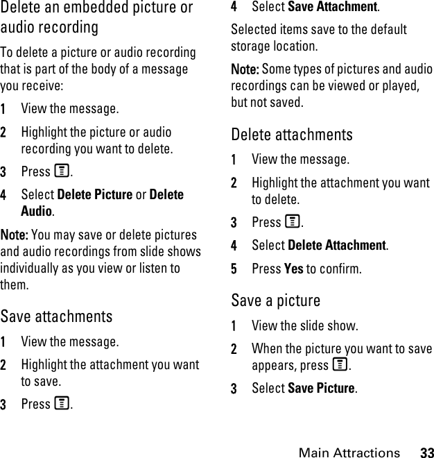 33Main AttractionsDelete an embedded picture or audio recording To delete a picture or audio recording that is part of the body of a message you receive: 1View the message. 2Highlight the picture or audio recording you want to delete. 3Press M. 4Select Delete Picture or Delete Audio. Note: You may save or delete pictures and audio recordings from slide shows individually as you view or listen to them.Save attachments 1View the message.2Highlight the attachment you want to save. 3Press M. 4Select Save Attachment. Selected items save to the default storage location. Note: Some types of pictures and audio recordings can be viewed or played, but not saved.Delete attachments 1View the message. 2Highlight the attachment you want to delete. 3Press M. 4Select Delete Attachment. 5Press Yes to confirm. Save a picture1View the slide show. 2When the picture you want to save appears, press M. 3Select Save Picture. 