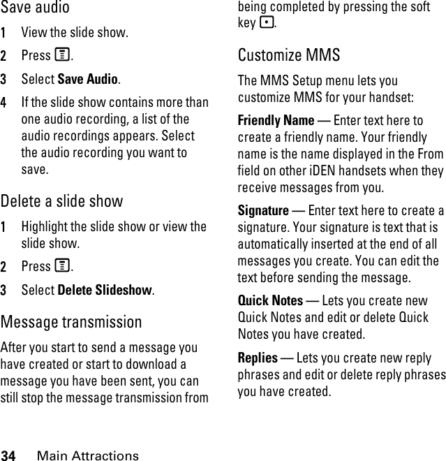 34Main AttractionsSave audio 1View the slide show. 2Press M. 3Select Save Audio. 4If the slide show contains more than one audio recording, a list of the audio recordings appears. Select the audio recording you want to save. Delete a slide show1Highlight the slide show or view the slide show. 2Press M. 3Select Delete Slideshow.Message transmission After you start to send a message you have created or start to download a message you have been sent, you can still stop the message transmission from being completed by pressing the soft key -.Customize MMS The MMS Setup menu lets you customize MMS for your handset: Friendly Name — Enter text here to create a friendly name. Your friendly name is the name displayed in the From field on other iDEN handsets when they receive messages from you. Signature — Enter text here to create a signature. Your signature is text that is automatically inserted at the end of all messages you create. You can edit the text before sending the message. Quick Notes — Lets you create new Quick Notes and edit or delete Quick Notes you have created. Replies — Lets you create new reply phrases and edit or delete reply phrases you have created. 